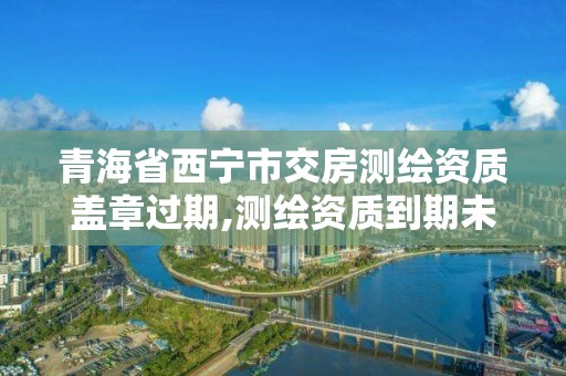 青海省西宁市交房测绘资质盖章过期,测绘资质到期未及时延续