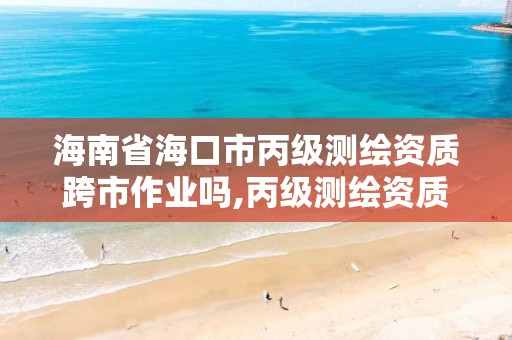 海南省海口市丙级测绘资质跨市作业吗,丙级测绘资质跨地市