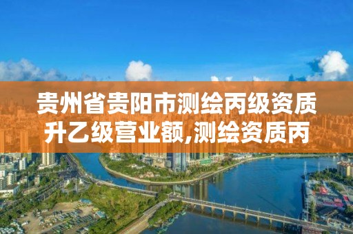 贵州省贵阳市测绘丙级资质升乙级营业额,测绘资质丙级升乙级条件。