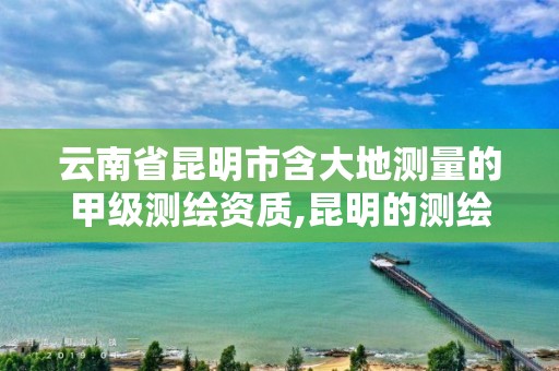 云南省昆明市含大地测量的甲级测绘资质,昆明的测绘公司有哪些。