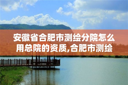 安徽省合肥市测绘分院怎么用总院的资质,合肥市测绘设计研究院属于企业吗?