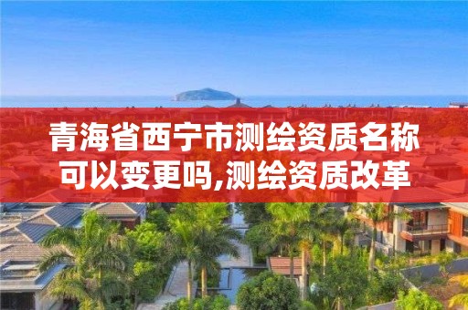 青海省西宁市测绘资质名称可以变更吗,测绘资质改革 贴吧