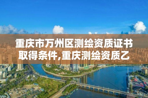 重庆市万州区测绘资质证书取得条件,重庆测绘资质乙级申报条件。