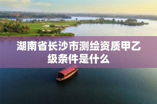 湖南省长沙市测绘资质甲乙级条件是什么