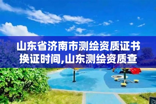 山东省济南市测绘资质证书换证时间,山东测绘资质查询。