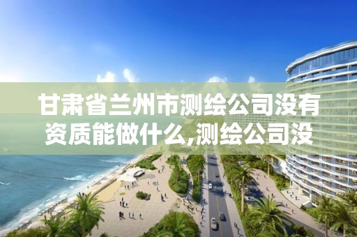 甘肃省兰州市测绘公司没有资质能做什么,测绘公司没有资质可以开展业务吗。