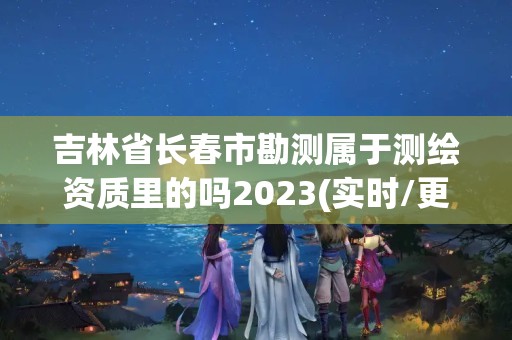 吉林省长春市勘测属于测绘资质里的吗2023(实时/更新中)