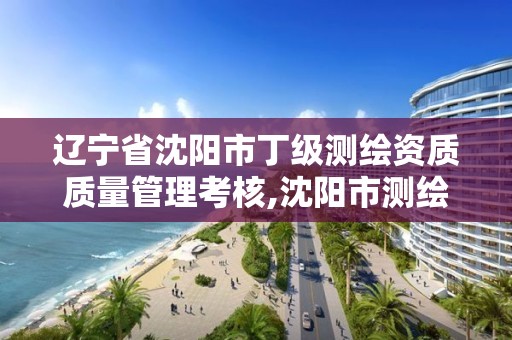 辽宁省沈阳市丁级测绘资质质量管理考核,沈阳市测绘院是什么单位。