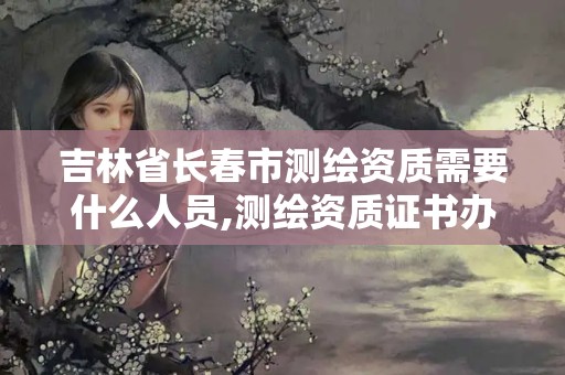 吉林省长春市测绘资质需要什么人员,测绘资质证书办理流程怎么办。