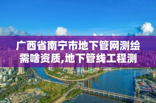 广西省南宁市地下管网测绘需啥资质,地下管线工程测量。