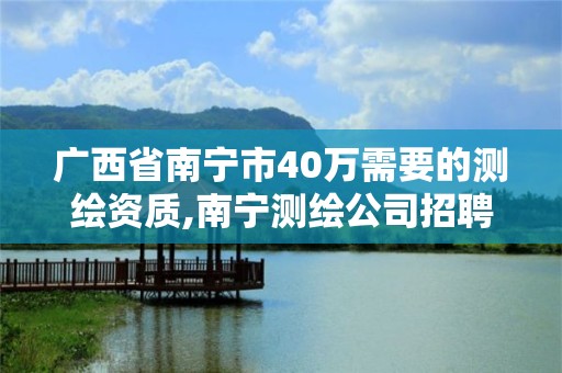 广西省南宁市40万需要的测绘资质,南宁测绘公司招聘信息网。