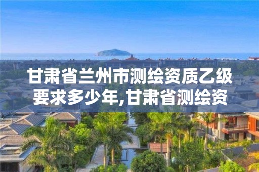 甘肃省兰州市测绘资质乙级要求多少年,甘肃省测绘资质单位。