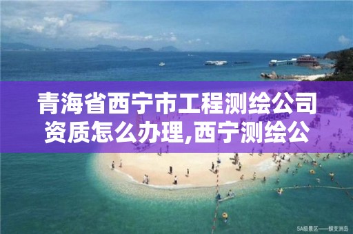 青海省西宁市工程测绘公司资质怎么办理,西宁测绘公司有哪些。