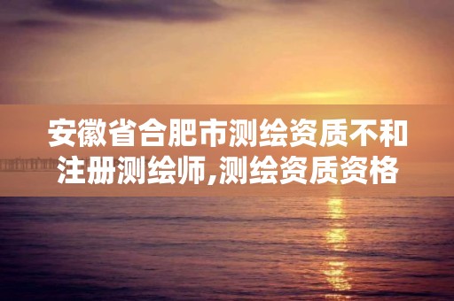 安徽省合肥市测绘资质不和注册测绘师,测绘资质资格