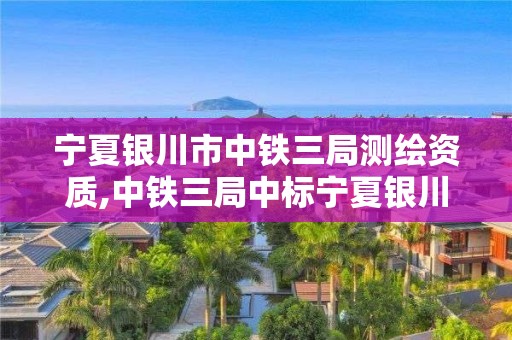 宁夏银川市中铁三局测绘资质,中铁三局中标宁夏银川。