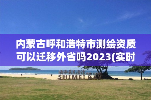 内蒙古呼和浩特市测绘资质可以迁移外省吗2023(实时/更新中)