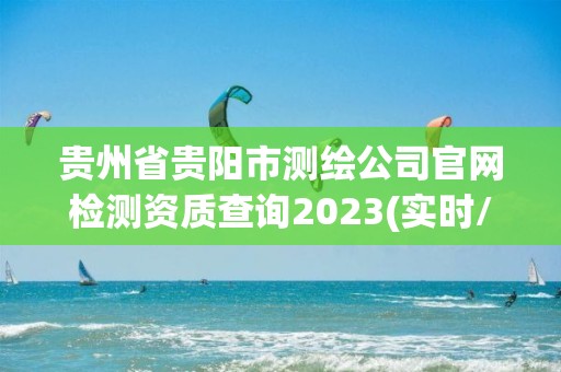 贵州省贵阳市测绘公司官网检测资质查询2023(实时/更新中)