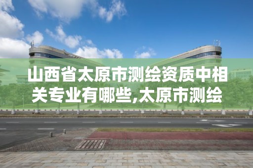 山西省太原市测绘资质中相关专业有哪些,太原市测绘研究院单位怎么样。