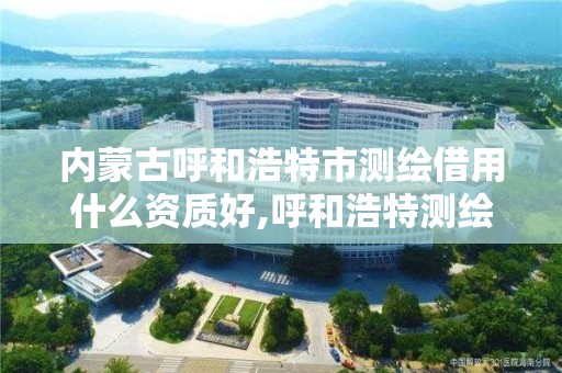 内蒙古呼和浩特市测绘借用什么资质好,呼和浩特测绘局属于什么单位管理