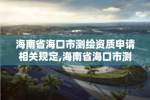 海南省海口市测绘资质申请相关规定,海南省海口市测绘资质申请相关规定公示