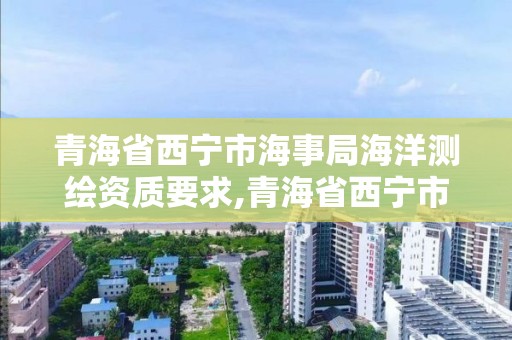 青海省西宁市海事局海洋测绘资质要求,青海省西宁市海事局海洋测绘资质要求公示。