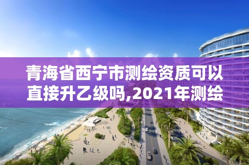 青海省西宁市测绘资质可以直接升乙级吗,2021年测绘资质乙级人员要求。