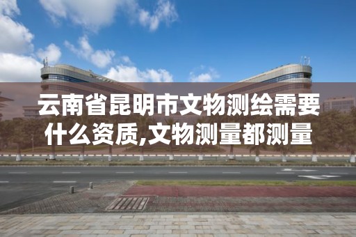 云南省昆明市文物测绘需要什么资质,文物测量都测量什么。