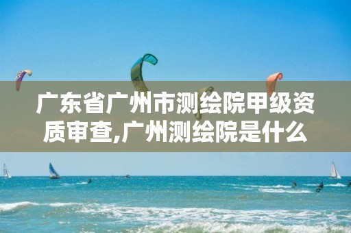 广东省广州市测绘院甲级资质审查,广州测绘院是什么单位。