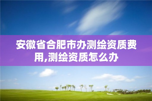 安徽省合肥市办测绘资质费用,测绘资质怎么办