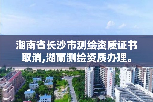 湖南省长沙市测绘资质证书取消,湖南测绘资质办理。