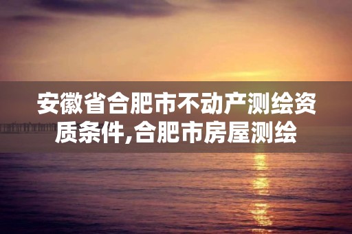 安徽省合肥市不动产测绘资质条件,合肥市房屋测绘