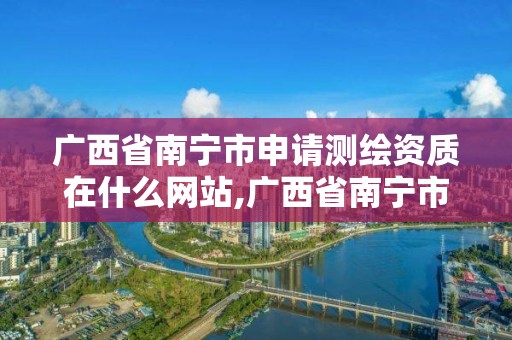 广西省南宁市申请测绘资质在什么网站,广西省南宁市申请测绘资质在什么网站办理。