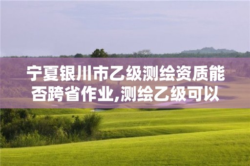 宁夏银川市乙级测绘资质能否跨省作业,测绘乙级可以跨省吗。