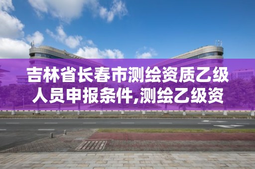 吉林省长春市测绘资质乙级人员申报条件,测绘乙级资质申报条件 最新。