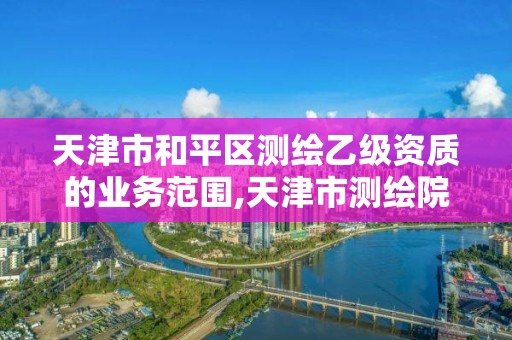 天津市和平区测绘乙级资质的业务范围,天津市测绘院待遇怎么样。