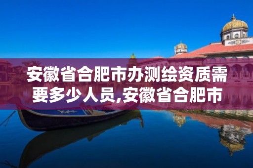 安徽省合肥市办测绘资质需要多少人员,安徽省合肥市办测绘资质需要多少人员