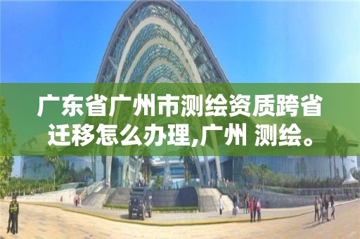 广东省广州市测绘资质跨省迁移怎么办理,广州 测绘。