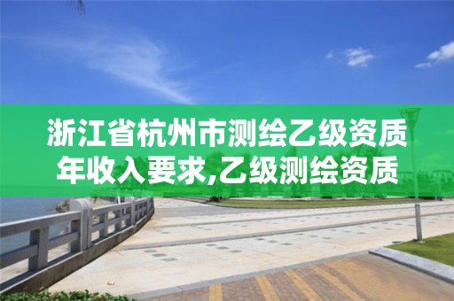 浙江省杭州市测绘乙级资质年收入要求,乙级测绘资质单位名录。