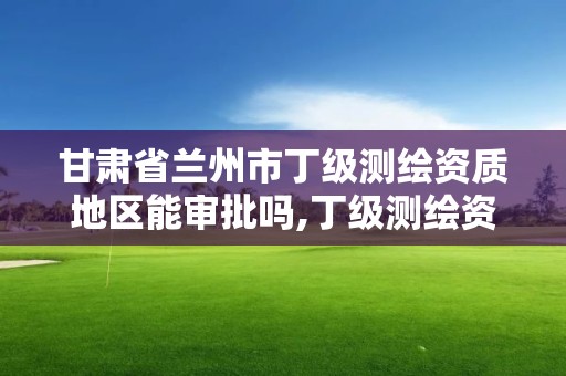 甘肃省兰州市丁级测绘资质地区能审批吗,丁级测绘资质执业范围。