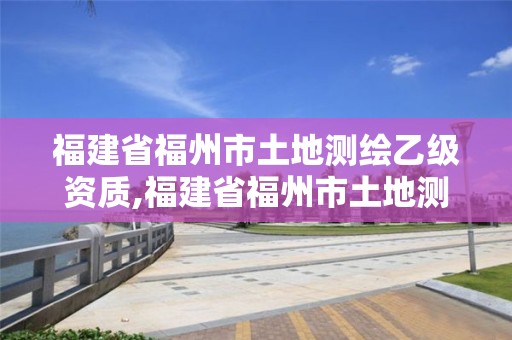 福建省福州市土地测绘乙级资质,福建省福州市土地测绘乙级资质企业名单。