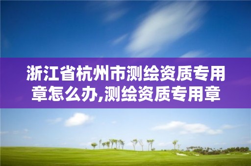 浙江省杭州市测绘资质专用章怎么办,测绘资质专用章有效期。