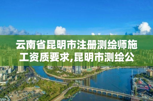 云南省昆明市注册测绘师施工资质要求,昆明市测绘公司。