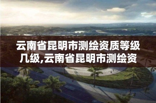 云南省昆明市测绘资质等级几级,云南省昆明市测绘资质等级几级最高。