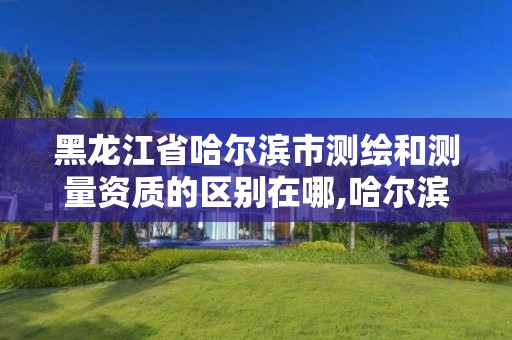 黑龙江省哈尔滨市测绘和测量资质的区别在哪,哈尔滨测绘公司招聘。