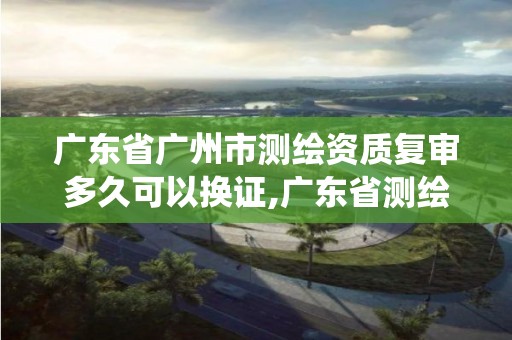 广东省广州市测绘资质复审多久可以换证,广东省测绘资质管理系统。