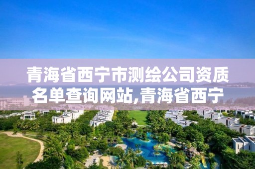 青海省西宁市测绘公司资质名单查询网站,青海省西宁市测绘公司资质名单查询网站电话。