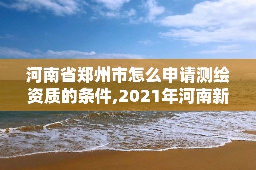 河南省郑州市怎么申请测绘资质的条件,2021年河南新测绘资质办理。