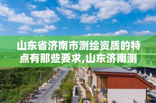 山东省济南市测绘资质的特点有那些要求,山东济南测绘公司有哪些。