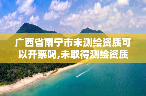 广西省南宁市未测绘资质可以开票吗,未取得测绘资质证书擅自从事测绘活动的处罚。