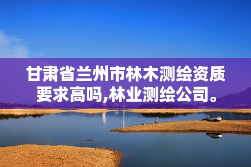 甘肃省兰州市林木测绘资质要求高吗,林业测绘公司。